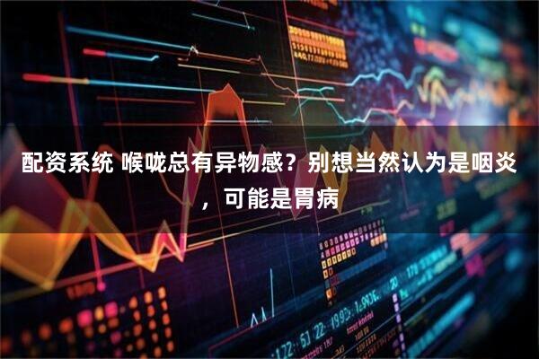 配资系统 喉咙总有异物感？别想当然认为是咽炎，可能是胃病