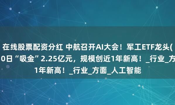 在线股票配资分红 中航召开AI大会！军工ETF龙头(512680)近10日“吸金”2.25亿元，规模创近1年新高！_行业_方面_人工智能