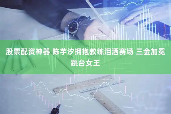 股票配资神器 陈芋汐拥抱教练泪洒赛场 三金加冕跳台女王