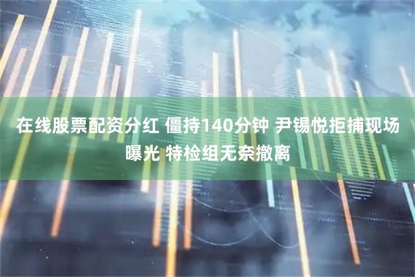 在线股票配资分红 僵持140分钟 尹锡悦拒捕现场曝光 特检组无奈撤离