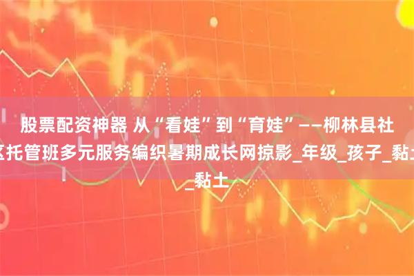 股票配资神器 从“看娃”到“育娃”——柳林县社区托管班多元服务编织暑期成长网掠影_年级_孩子_黏土