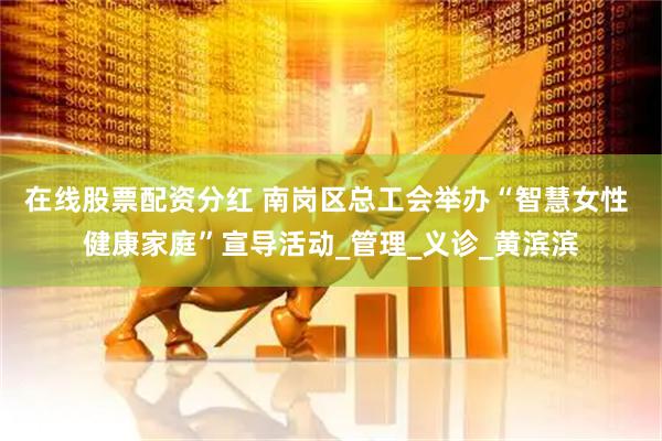 在线股票配资分红 南岗区总工会举办“智慧女性 健康家庭”宣导活动_管理_义诊_黄滨滨