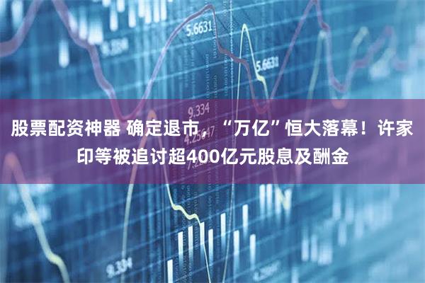 股票配资神器 确定退市，“万亿”恒大落幕！许家印等被追讨超400亿元股息及酬金