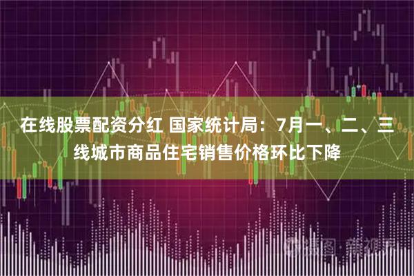 在线股票配资分红 国家统计局：7月一、二、三线城市商品住宅销售价格环比下降