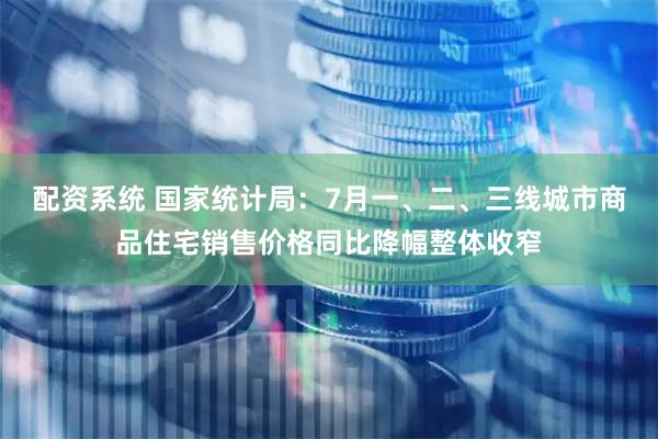 配资系统 国家统计局：7月一、二、三线城市商品住宅销售价格同比降幅整体收窄