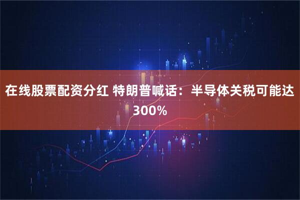 在线股票配资分红 特朗普喊话：半导体关税可能达300%