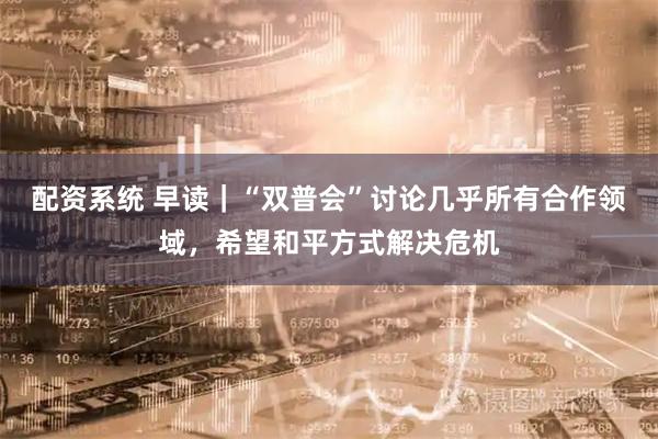 配资系统 早读｜“双普会”讨论几乎所有合作领域，希望和平方式解决危机