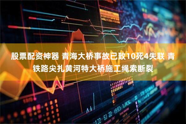 股票配资神器 青海大桥事故已致10死4失联 青铁路尖扎黄河特大桥施工绳索断裂