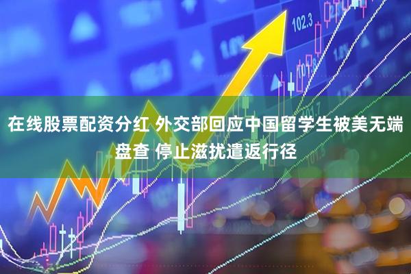 在线股票配资分红 外交部回应中国留学生被美无端盘查 停止滋扰遣返行径