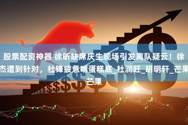 股票配资神器 徐昕缺席庆生现场引发离队疑云！徐杰遭到针对，杜锋疲惫啃蛋糕底_杜润旺_胡明轩_芒果