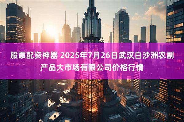 股票配资神器 2025年7月26日武汉白沙洲农副产品大市场有限公司价格行情