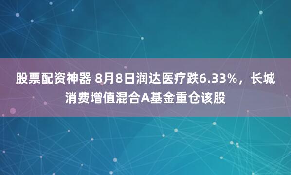 股票配资神器 8月8日润达医疗跌6.33%，长城消费增值混合A基金重仓该股