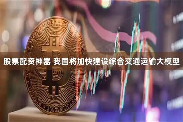 股票配资神器 我国将加快建设综合交通运输大模型