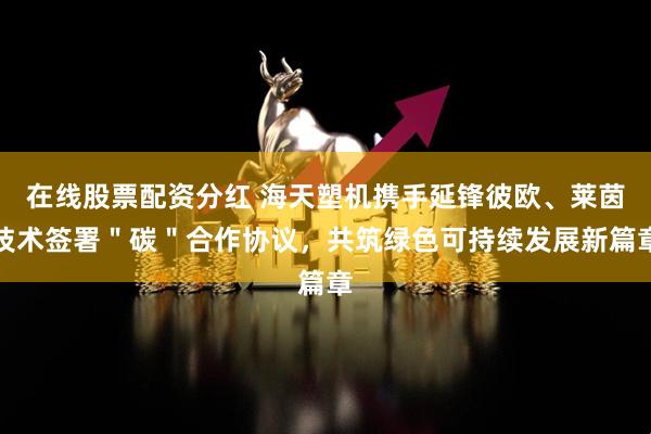 在线股票配资分红 海天塑机携手延锋彼欧、莱茵技术签署＂碳＂合作协议，共筑绿色可持续发展新篇章