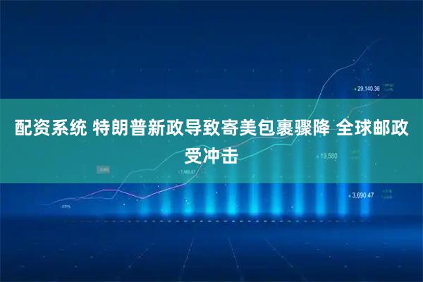 配资系统 特朗普新政导致寄美包裹骤降 全球邮政受冲击