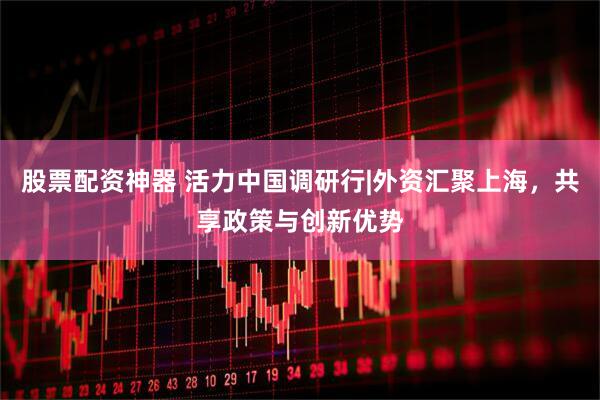 股票配资神器 活力中国调研行|外资汇聚上海，共享政策与创新优势