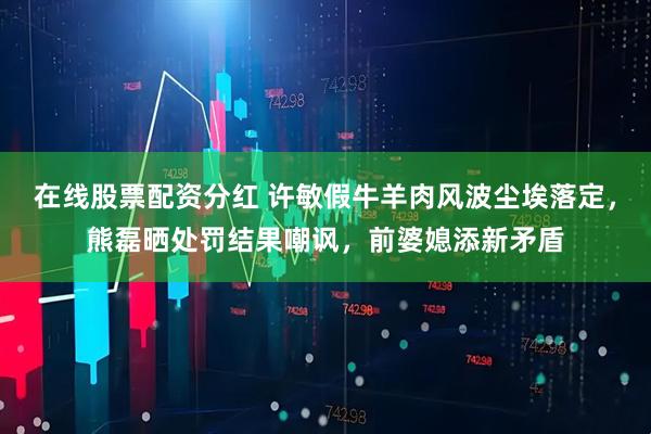 在线股票配资分红 许敏假牛羊肉风波尘埃落定，熊磊晒处罚结果嘲讽，前婆媳添新矛盾