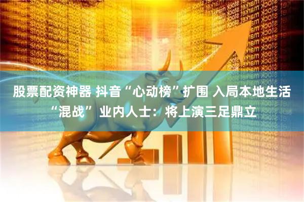 股票配资神器 抖音“心动榜”扩围 入局本地生活“混战” 业内人士：将上演三足鼎立