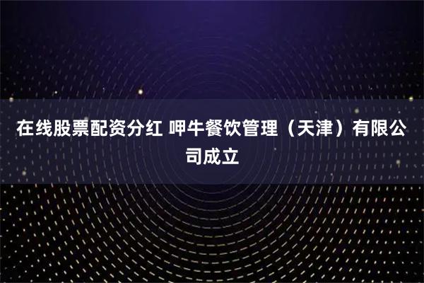 在线股票配资分红 呷牛餐饮管理（天津）有限公司成立