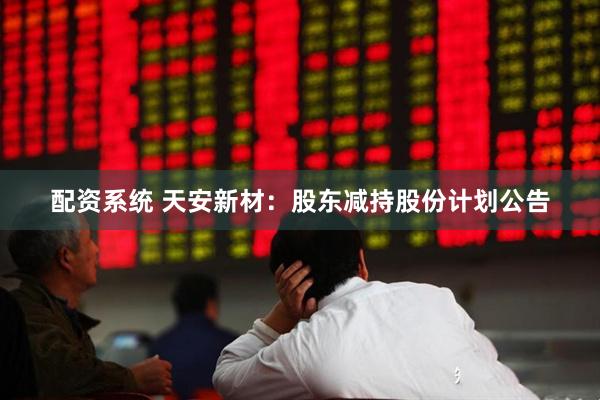 配资系统 天安新材：股东减持股份计划公告