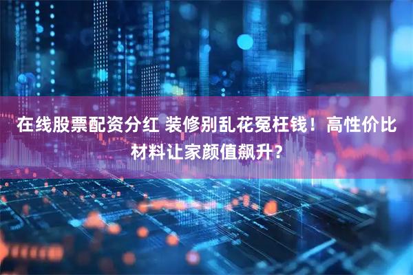 在线股票配资分红 装修别乱花冤枉钱！高性价比材料让家颜值飙升？