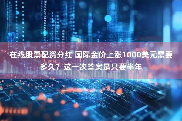 在线股票配资分红 国际金价上涨1000美元需要多久？这一次答案是只要半年