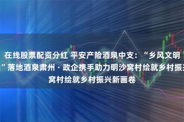在线股票配资分红 平安产险酒泉中支：“乡风文明100行动”落地酒泉肃州 · 政企携手助力明沙窝村绘就乡村振兴新画卷