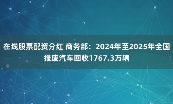 在线股票配资分红 商务部:2024年至2025年全国报废汽车回收1767.3万辆