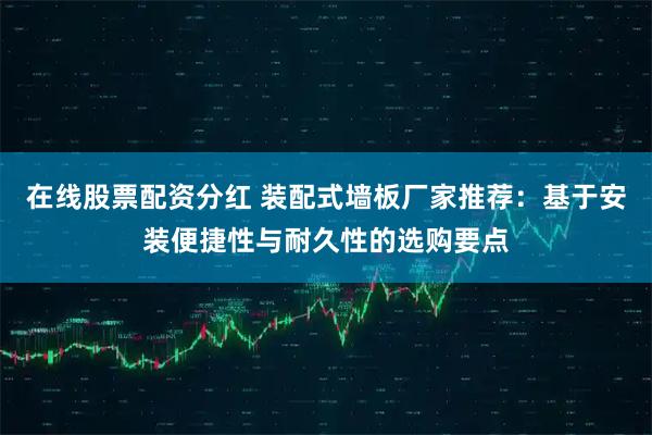 在线股票配资分红 装配式墙板厂家推荐：基于安装便捷性与耐久性的选购要点