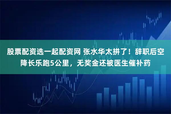 股票配资选一起配资网 张水华太拼了！辞职后空降长乐跑5公里，无奖金还被医生催补药